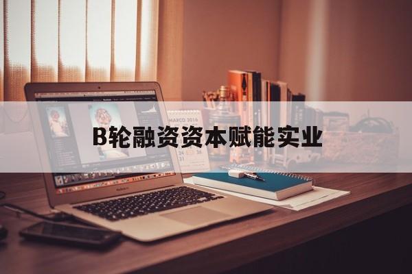 盐城市B轮融资资本赋能实业(b轮融资公司值得工作吗)